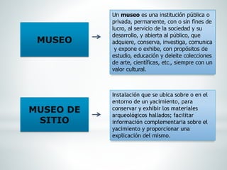 MUSEO
MUSEO DE
SITIO
Un museo es una institución pública o
privada, permanente, con o sin fines de
lucro, al servicio de la sociedad y su
desarrollo, y abierta al público, que
adquiere, conserva, investiga, comunica
y expone o exhibe, con propósitos de
estudio, educación y deleite colecciones
de arte, científicas, etc., siempre con un
valor cultural.
Instalación que se ubica sobre o en el
entorno de un yacimiento, para
conservar y exhibir los materiales
arqueológicos hallados; facilitar
información complementaria sobre el
yacimiento y proporcionar una
explicación del mismo.
 