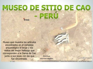 Museo que muestra los artículos
encontrados en el complejo
arqueológico el brujo y los
restos del mejor hallazgo que
corresponden a la Dama de Cao
junto a sus joyas con las que
fue encontrada.
 