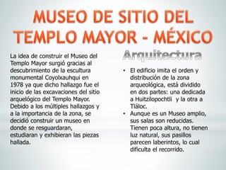 La idea de construir el Museo del
Templo Mayor surgió gracias al
descubrimiento de la escultura
monumental Coyolxauhqui en
1978 ya que dicho hallazgo fue el
inicio de las excavaciones del sitio
arquelógico del Templo Mayor.
Debido a los múltiples hallazgos y
a la importancia de la zona, se
decidió construir un museo en
donde se resguardaran,
estudiaran y exhibieran las piezas
hallada.
• El edificio imita el orden y
distribución de la zona
arqueológica, está dividido
en dos partes: una dedicada
a Huitzilopochtli y la otra a
Tláloc.
• Aunque es un Museo amplio,
sus salas son reducidas.
Tienen poca altura, no tienen
luz natural, sus pasillos
parecen laberintos, lo cual
dificulta el recorrido.
 