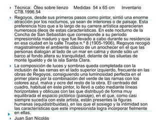  Técnica: Óleo sobre lienzo Medidas 54 x 65 cm Inventario
CTB.1996.54
 Regoyos, desde sus primeros pasos como pintor, sintió una enorme
atracción por los nocturnos, ya sean de interiores o de paisaje. Esta
preferencia hizo que a lo largo de su carrera artística aparecieran
numerosos óleos de estas características. En este nocturno de la
Concha de San Sebastián que corresponde a su período
impresionista maduro y que fue llevado a cabo durante su residencia
en esa ciudad en la calle Trueba n.º 8 (1905-1906), Regoyos recogió
magistralmente el ambiente clásico de un anochecer en el que las
personas dialogan al lado de un mar en calma y donde sólo un
barco al fondo altera su tranquilidad, delante de las siluetas de
monte Igueldo y de la isla Santa Clara.
 La composición de luces y sombras queda completada con la
inclusión de las ramas en el lado superior izquierdo, frecuente en las
obras de Regoyos, consiguiendo una luminosidad perfecta en el
primer plano por la combinación del verde de las ramas con los
colores azul, malva y ocre del resto de la obra. El centrado del
cuadro, habitual en este pintor, lo llevó a cabo mediante líneas
horizontales y oblicuas con las que distribuyó de forma muy
equilibrada el espacio pictórico (paisaje), en el que, como casi
siempre sucedía con este artista, están presentes la figuras
humanas (equidistribuidas), en las que el sosiego y la intimidad son
las características que este impresionista logra incorporar fielmente
en ellas.
 Juan San Nicolás
 