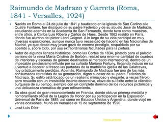 Raimundo de Madrazo y Garreta (Roma,
1841 - Versalles, 1924)
 Nacido en Roma el 24 de julio de 1841 y bautizado en la iglesia de San Carlino alle
Quatre Fontane, fue discípulo de su padre Federico y de su abuelo José de Madrazo,
estudiando además en la Academia de San Fernando, donde tuvo como maestros,
entre otros, a Carlos Luis Ribera y Carlos de Haes. Desde 1862 residió en París,
donde fue alumno del pintor Léon Coignet. A lo largo de su vida participó en muy
diversas exposiciones, aunque nunca tuvo necesidad de hacerlo en las Nacionales de
Madrid, ya que desde muy joven gozó de enorme prestigio, respaldado por su
apellido y, sobre todo, por sus extraordinarias facultades para la pintura.
 Autor de algunos lienzos históricos, como las Cortes de 1834, pintado para el palacio
parisino de la reina María Cristina de Borbón, realizó una enorme cantidad de cuadros
de interiores y escenas de género destinados al mercado internacional, dentro de un
impecable preciosismo influido por su cuñado Mariano Fortuny, llegando incluso en su
juventud a decorar al fresco las portadas de la madrileña iglesia de las Calatravas,
hoy prácticamente perdidas. Además, Raimundo de Madrazo fue uno de los más
consumados retratistas de su generación, digno sucesor de su padre Federico de
Madrazo. Su estilo está tocado de un realismo minucioso y elegante, a veces frívolo
pero resuelto con un irresistible instinto decorativo, clave de su éxito entre la clientela
burguesa de su tiempo, siempre con un completo dominio de los recursos pictóricos y
una delicadeza cromática de gran refinamiento.
 Su obra gozó de gran reconocimiento en Francia, donde obtuvo primera medalla y
nombramiento oficial de la Legión de Honor por su participación en la Exposición
Universal de París de 1889, así como en Estados Unidos y Argentina, donde viajó en
varias ocasiones. Murió en Versalles el 15 de septiembre de 1920.
 José Luis Díez
Índice pintores
 