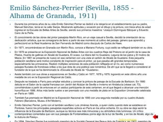 Emilio Sánchez-Perrier (Sevilla, 1855 -
Alhama de Granada, 1911)
 Durante los primeros años de su vida Emilio Sánchez Perrier se dedicó a la relojería en el establecimiento que su padre,
Manuel Sánchez, tenía en la calle Sierpe. Mostrando aptitudes y vocación por el dibujo y la pintura, con trece años de edad
ingresa en la Escuela de Bellas Artes de Sevilla, siendo sus primeros maestros ¬Joaquín Domínguez Bécquer y Eduardo
Cano de la Peña.
 El conocimiento de las obras del pintor paisajista Martín Rico, en un viaje casual a Sevilla, decidió la orientación de su
dedicación artística, que se consagraría de lleno a partir de ese momento al cultivo del paisaje, género que aprendió y
perfeccionó en la Real Academia de San Fernando de Madrid como discípulo de Carlos de Haes.
 En 1871, encontrándose en Granada con Martín Rico, conoce a Mariano Fortuny, cuyo estilo se reflejará también en su obra.
 En 1878 se presenta en la Exposición Nacional de Bellas Artes con los cuadros Reja del Pretorio en el jardín de la casa de
Pilatos, Huerta de gallinas en Alcalá de Guadaira, El ocaso, La ribera del río Guadaira, Laguna de los patos y El molino de
Mesía. En 1881 se presenta de nuevo en ese certamen con una vista al carbón de Alcalá de Guadaira. Esta pequeña
población sevillana será motivo constante de inspiración para el pintor, ya que pasaba allí grandes temporadas,
especialmente las primaveras. Realizó múltiples versiones de esta población reflejada en el río, así como numerosos
paisajes fluviales de frondosas orillas a los que dota de una poética casi romántica. De ahí que se le llegará a considerar el
fundador de la que se ha denimonado la «Escuela de Alcalá de ¬Guadaira».
 Asiste también con sus obras a exposiciones en Sevilla y Cádiz en 1877, 1878 y 1879, logrando en este último año una
medalla de oro en la Exposición Regional de Cádiz.
 Después se traslada a París para ampliar estudios y conocer la pintura de paisaje de la Escuela de Barbizon. En 1880
debuta en el Salon de la capital francesa con Jardín del Alcázar de Sevilla e Invierno en Andalucía (véase cat. 73),
convirtiéndose a partir de entonces en un asiduo participante de este certamen, en el que llegará a alcanzar una mención
honorífica en 1886. Años más tarde vuelve a ser premiado con una medalla de plata en la Exposition Universelle celebrada
en París en 1889.
 También fue premiado en Madrid en la Exposición Nacional de 1890 con una segunda medalla por su cuadro titulado
Febrero (Barcelona, Museu d’Art Modern).
 Emilio Sánchez Perrier, junto con el también sevillano Luis Jiménez Aranda, a quien visita cuando éste se establece en
Pontoise, fueron los principales paisajistas españoles activos en París en los años ochenta. En su obra se deja sentir la
influencia de la Escuela de Barbizon, aunque su técnica sea más minuciosa y su atmósfera más luminosa. Un crítico
contemporáneo comentaba que «en sus paisajes de Fontainebleau ponía algo de la luz de Sevilla, y en los de Alcalá, algo de
la dulzura de Passy».
Índice pintores
 