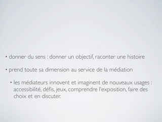 • donner   du sens : donner un objectif, raconter une histoire

• prend   toute sa dimension au service de la médiation

 • lesmédiateurs innovent et imaginent de nouveaux usages :
   accessibilité, déﬁs, jeux, comprendre l’exposition, faire des
   choix et en discuter.
 