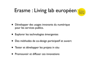 Erasme : Living lab européen

•   Développer des usages innovants du numérique
    pour les services publics.

•   Explorer les technologies émergentes

•   Des méthodes de co-design participatif et ouvert

•   Tester et développer les projets in situ

•   Promouvoir et diffuser ces innovations
 