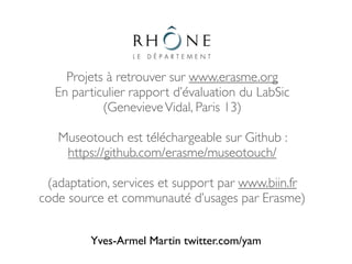 Projets à retrouver sur www.erasme.org
  En particulier rapport d’évaluation du LabSic
           (Genevieve Vidal, Paris 13)

   Museotouch est téléchargeable sur Github :
    https://github.com/erasme/museotouch/

 (adaptation, services et support par www.biin.fr
code source et communauté d’usages par Erasme)


         Yves-Armel Martin twitter.com/yam
 