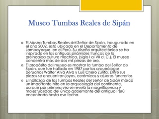 Museo Tumbas Reales de Sipán

   El Museo Tumbas Reales del Señor de Sipán, inaugurado en
    el año 2002, está ubicado en el Departamento de
    Lambayeque, en el Perú. Su diseño arquitectónico se ha
    inspirado en las antiguas pirámides truncas de la
    preincaica cultura mochica, (siglo I al VII d. C.). El museo
    concentra más de dos mil piezas de oro.
   El propósito del museo es mostrar la tumba del Señor de
    Sipán, que fue hallada en 1987 por los arqueólogos
    peruanos Walter Alva Alva y Luis Chero Zurita. Entre sus
    piezas se encuentran joyas, cerámicas y ajuares funerarios.
   El hallazgo de las Tumbas Reales del Señor de Sipán marcó
    un importante hito en la arqueología del continente,
    porque por primera vez se reveló la magnificencia y
    majestuosidad del único gobernante del antiguo Perú
    encontrado hasta esa fecha.
 
