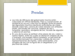 Prendas
   Las más de 400 joyas del gobernador moche están
    colocadas en vitrinas blindadas. Para su conservación, el
    ambiente es oscuro y sólo hay luz dirigida. Entre las piezas
    del dignatario mochica destacan estandartes de cobre
    dorado sobre tela, corona de cobre dorado con símbolos
    reales, pectorales de conchas, orejeras de oro y
    turquesas, spondylus, sonajeras de oro, tocado de algodón
    y adornos en plumas.
   En uno de los pisos se exhiben otras piezas de oro, cobre y
    sobrios tejidos, entre las cuales se destacan orejeras de oro
    y turquesa, una imagen felina completa, un pectoral de
    oro confeccionado con caracoles, collares de oro con
    representaciones de maníes, varios estandartes, una
    sonajera de oro con la figura de un degollador y un
    pectoral de cobre.
 