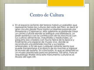 Centro de Cultura

   En el espacio restante del terreno habrá un pabellón que
    represente todas las culturas del norte del Perú, es decir el
    gran circuito desde Piura hasta La Libertad pasando por
    Amazonas y Cajamarca. Más adelante se pretende crear
    un centro cultural donde se edifique una biblioteca, un
    jardín botánico con la contribución de los mochicas con
    sus cultivos alimenticios, industriales y medicinales, un
    pequeño zoo criadero con fauna típica de la época y
    finalmente una especie de museo vivo, donde se
    reconstruirá una pirámide moche y sus barrios
    artesanales, a fin de que cualquier visitante sienta que
    puede transportarse a la época de los moches e ingresar
    al mundo de antaño. En conclusión, lo que se obtendrá es
    un museo planificado para los próximos 100 años. Para el
    arqueólogo Walter Alva este monumento cultural es el
    Museo del siglo XXI.
 