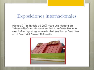 Exposiciones internacionales
Hasta el 31 de agosto del 2007 hubo una muestra del
Señor de Sipán en el Museo Nacional de Colombia, este
evento fue logrado gracias a las Embajadas de Colombia
en el Perú y del Perú en Colombia.
 