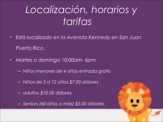 Localización, horarios y
              tarifas
• Está localizado en la Avenida Kennedy en San Juan

  Puerto Rico.

• Martes a domingo 10:00am- 6pm.

   – Niños menores de 4 años entrada gratis

   – Niños de 5 a 12 años $7.00 dólares

   – adultos $10.00 dólares

   – Seniors (60 años o más) $5.00 dólares.
 
