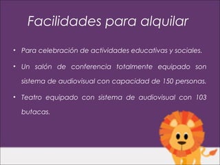 Facilidades para alquilar
• Para celebración de actividades educativas y sociales.

• Un salón de conferencia totalmente equipado son

  sistema de audiovisual con capacidad de 150 personas.

• Teatro equipado con sistema de audiovisual con 103

  butacas.
 