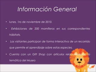 Información General
•   lunes, 1ro de noviembre de 2010.

•    Exhibiciones de 200 mamíferos en sus correspondientes

    hábitats.

•   Los visitantes participan de forma interactiva de un recorrido

    que permite el aprendizaje sobre estas especies.

•   Cuenta con un Gift Shop con artículos relacionados a la

    temática del Museo
 