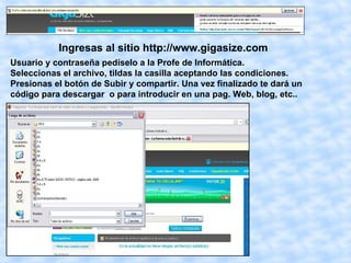 Ingresas al sitio http://www.gigasize.com
Usuario y contraseña pedíselo a la Profe de Informática.
Seleccionas el archivo, tildas la casilla aceptando las condiciones.
Presionas el botón de Subir y compartir. Una vez finalizado te dará un
código para descargar o para introducir en una pag. Web, blog, etc..
 