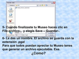 5- Cuando finalizaste tu Museo haces clic en
File-archivo-, y elegís Save – Guardar-.

6- Le das un nombre. El archivo se guarda con la
extensión .pgal
Para que todos puedan apreciar tu Museo tenes
que generar un archivo ejecutable. Exe.
                   ¿Como?
 