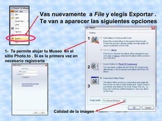 Vas nuevamente a File y elegís Exportar .
                   Te van a aparecer las siguientes opciones

                                           1


1- Te permite alojar tu Museo en el
sitio Photo.to . Si es la primera vez en
necesario registrarte
                                           2



                                           3




                          Calidad de la imagen
 