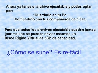 Ahora ya tenes el archivo ejecutable y podes optar
por:
                •Guardarlo en tu Pc
     •Compartirlo con tus compañeros de clase.


Para que todos los archivos ejecutable queden juntos
(por mail no se pueden enviar creamos un
Disco Rígido Virtual de 5Gb de capacidad.



 ¿Cómo se sube? Es re-fácil
 