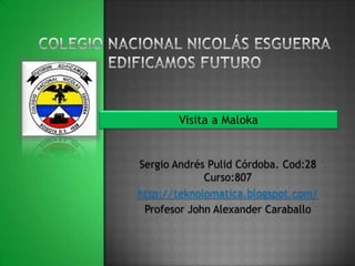 Visita a Maloka


Sergio Andrés Pulid Córdoba. Cod:28
             Curso:807
http://teknolomatica.blogspot.com/
 Profesor John Alexander Caraballo
 