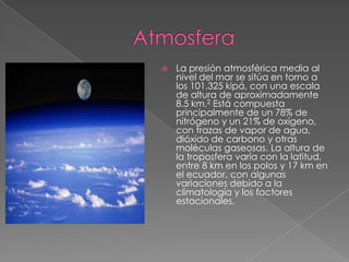    La presión atmosférica media al
    nivel del mar se sitúa en torno a
    los 101.325 kipá, con una escala
    de altura de aproximadamente
    8.5 km.2 Está compuesta
    principalmente de un 78% de
    nitrógeno y un 21% de oxígeno,
    con trazas de vapor de agua,
    dióxido de carbono y otras
    moléculas gaseosas. La altura de
    la troposfera varía con la latitud,
    entre 8 km en los polos y 17 km en
    el ecuador, con algunas
    variaciones debido a la
    climatología y los factores
    estacionales.
 