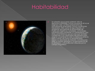    Un planeta que pueda sostener vida se
    denomina habitable, incluso aunque en él no se
    originara vida. La Tierra proporciona las
    (actualmente entendidas como) condiciones
    necesarias, tales como el agua líquida, un
    ambiente que perfmite el ensamblaje de
    moléculas orgánicas complejas, y la energía
    suficiente para mantenfer un metabolismo. Hay
    otras características que se cree que también
    contribuyen a la capacidad del planeta para
    originar y mantener la vida: la distancia entre la
    Tierra y el Sol, así como su excentricidad
    orbital, la velocidad de rotación, la inclinación
    axial, la historia geológica, la permanencia de
    la atmósfera, y la protección ofrecida por el
    campo magnético
 