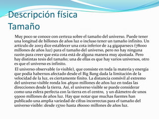 Descripción física
Tamaño
 Muy poco se conoce con certeza sobre el tamaño del universo. Puede tener
 una longitud de billones de años luz o incluso tener un tamaño infinito. Un
 artículo de 2003 dice establecer una cota inferior de 24 gigaparsecs (78000
 millones de años luz) para el tamaño del universo, pero no hay ninguna
 razón para creer que esta cota está de alguna manera muy ajustada. Pero
 hay distintas tesis del tamaño; una de ellas es que hay varios universos, otro
 es que el universo es infinito.
 El universo observable (o visible), que consiste en toda la materia y energía
 que podía habernos afectado desde el Big Bang dada la limitación de la
 velocidad de la luz, es ciertamente finito. La distancia comóvil al extremo
 del universo visible ronda los 46500 millones de años luz en todas las
 direcciones desde la tierra. Así, el universo visible se puede considerar
 como una esfera perfecta con la tierra en el centro, y un diámetro de unos
 93000 millones de años luz. Hay que notar que muchas fuentes han
 publicado una amplia variedad de cifras incorrectas para el tamaño del
 universo visible: desde 13700 hasta 180000 millones de años luz.
 