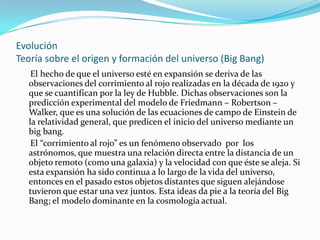 Evolución
Teoría sobre el origen y formación del universo (Big Bang)
   El hecho de que el universo esté en expansión se deriva de las
  observaciones del corrimiento al rojo realizadas en la década de 1920 y
  que se cuantifican por la ley de Hubble. Dichas observaciones son la
  predicción experimental del modelo de Friedmann – Robertson –
  Walker, que es una solución de las ecuaciones de campo de Einstein de
  la relatividad general, que predicen el inicio del universo mediante un
  big bang.
   El “corrimiento al rojo” es un fenómeno observado por los
  astrónomos, que muestra una relación directa entre la distancia de un
  objeto remoto (como una galaxia) y la velocidad con que éste se aleja. Si
  esta expansión ha sido continua a lo largo de la vida del universo,
  entonces en el pasado estos objetos distantes que siguen alejándose
  tuvieron que estar una vez juntos. Esta ideas da pie a la teoría del Big
  Bang; el modelo dominante en la cosmología actual.
 