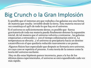 Big Crunch o la Gran Implosión
 Es posible que el inmenso aro que rodeaba a las galaxias sea una forma
 de materia que resulta invisible desde la tierra. Esta materia oscura tal
 vez constituya el 99% de todo lo que hay en el universo.
 Si el universo es suficientemente denso, es posible que fuerza
 gravitatoria de toda esa materia pueda finalmente detener la expansión
 inicial, de tal manera que el universo volvería a contraerse , las galaxias
 empezarían a retroceder, y con el tiempo colisionarían entre sí. La
 temperatura se elevaría , y el universo se precipitaría hacia un destino
 catastrófico en el que quedaría reducido nuevamente a un punto.
  Algunos físicos han especulado que después se formaría otro universo,
 en cuyo caso se repetiría el proceso. A esta teoría de la conoce como la
 teoría del universo oscilante.
  Hoy en día estas hipótesis parece incorrecta, pues a la luz de los
 últimos datos experimentales, el universo se está expandiendo cada vez
 más rápido.
 