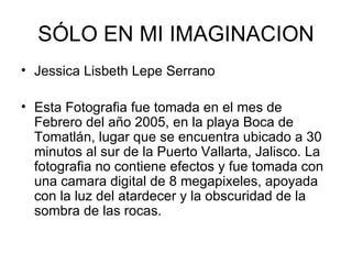 SÓLO EN MI IMAGINACION Jessica Lisbeth Lepe Serrano  Esta Fotografia fue tomada en el mes de Febrero del año 2005, en la playa Boca de Tomatlán, lugar que se encuentra ubicado a 30 minutos al sur de la Puerto Vallarta, Jalisco. La fotografia no contiene efectos y fue tomada con una camara digital de 8 megapixeles, apoyada con la luz del atardecer y la obscuridad de la sombra de las rocas.  