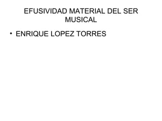 EFUSIVIDAD MATERIAL DEL SER MUSICAL ENRIQUE LOPEZ TORRES 