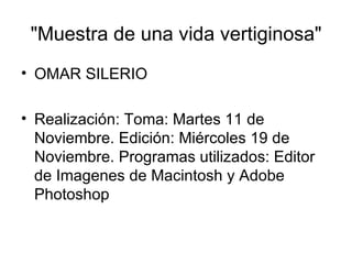"Muestra de una vida vertiginosa" OMAR SILERIO Realización: Toma: Martes 11 de Noviembre. Edición: Miércoles 19 de Noviembre. Programas utilizados: Editor de Imagenes de Macintosh y Adobe Photoshop  