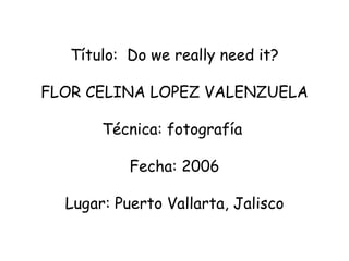 Título:  D o we really need it? FLOR CELINA LOPEZ VALENZUELA  Técnica: fotografía     Fecha: 2006   Lugar: Puerto Vallarta, Jalisco 