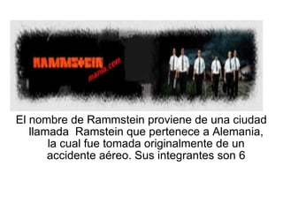 El nombre de Rammstein proviene de una ciudad llamada  Ramstein que pertenece a Alemania, la cual fue tomada originalmente de un accidente aéreo. Sus integrantes son 6 