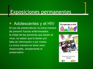 Exposiciones permanentes Adolescentes y el HIV El uso de preservativos: la única manera  de prevenir futuras enfermedades. la mitad de las personas que tienen el virus, no saben que lo tienen por  falta de información o por miedo. La única manera es tener sexo responsable, simplemente el  preservativo. 
