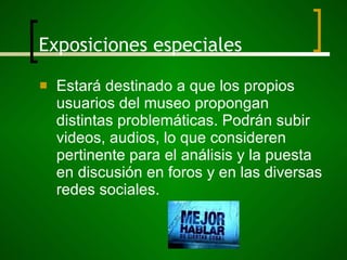 Exposiciones especiales Estará destinado a que los propios usuarios del museo propongan distintas problemáticas. Podrán subir videos, audios, lo que consideren pertinente para el análisis y la puesta en discusión en foros y en las diversas redes sociales. 
