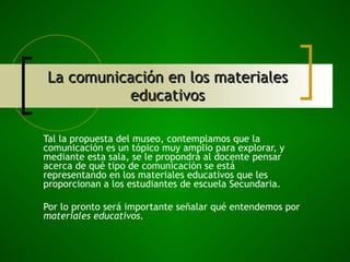 La comunicación en los materiales educativos Tal la propuesta del museo, contemplamos que la comunicación es un tópico muy amplio para explorar, y mediante esta sala, se le propondrá al docente pensar acerca de qué tipo de comunicación se está representando en los materiales educativos que les proporcionan a los estudiantes de escuela Secundaria.  Por lo pronto será importante señalar qué entendemos por  materiales educativos. 