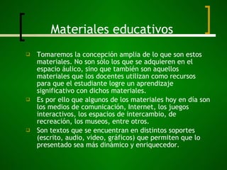 Materiales educativos Tomaremos la concepción amplia de lo que son estos materiales. No son sólo los que se adquieren en el espacio áulico, sino que también son aquellos materiales que los docentes utilizan como recursos para que el estudiante logre un aprendizaje significativo con dichos materiales. Es por ello que algunos de los materiales hoy en día son los medios de comunicación, Internet, los juegos interactivos, los espacios de intercambio, de recreación, los museos, entre otros. Son textos que se encuentran en distintos soportes (escrito, audio, video, gráficos) que permiten que lo presentado sea más dinámico y enriquecedor. 