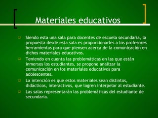 Materiales educativos Siendo esta una sala para docentes de escuela secundaria, la propuesta desde esta sala es proporcionarles a los profesores herramientas para que piensen acerca de la comunicación en dichos materiales educativos. Teniendo en cuenta las problemáticas en las que están inmersos los estudiantes, se propone analizar la comunicación en los materiales educativos para adolescentes. La intención es que estos materiales sean distintos, didácticos, interactivos, que logren interpelar al estudiante. Las salas representarán las problemáticas del estudiante de secundaria. 