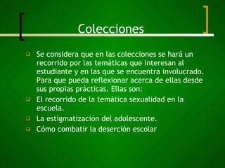 Colecciones Se considera que en las colecciones se hará un recorrido por las temáticas que interesan al estudiante y en las que se encuentra involucrado. Para que pueda reflexionar acerca de ellas desde sus propias prácticas. Ellas son:  El recorrido de la temática sexualidad en la escuela. La estigmatización del adolescente. Cómo combatir la deserción escolar 