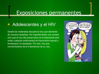 Exposiciones permanentes Adolescentes y el HIV Desde los materiales educativos hay que abordarlo  de manera cautelosa. No impartiéndoles una verdad,  sino que el uso del preservativo es fundamental para evitar cualquier enfermedad de transmisión sexual y  embarazos no deseados. Por eso, hay que  concientizarlos de la importancia de su uso. 