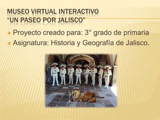 MUSEO VIRTUAL INTERACTIVO
“UN PASEO POR JALISCO”
 Proyecto creado para: 3° grado de primaria
 Asignatura: Historia y Geografía de Jalisco.
 
