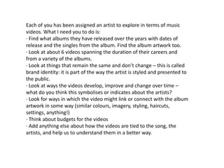 Each of you has been assigned an artist to explore in terms of music
videos. What I need you to do is:
· Find what albums they have released over the years with dates of
release and the singles from the album. Find the album artwork too.
· Look at about 6 videos spanning the duration of their careers and
from a variety of the albums.
· Look at things that remain the same and don’t change – this is called
brand identity: it is part of the way the artist is styled and presented to
the public.
· Look at ways the videos develop, improve and change over time –
what do you think this symbolises or indicates about the artists?
· Look for ways in which the video might link or connect with the album
artwork in some way (similar colours, imagery, styling, haircuts,
settings, anything!)
· Think about budgets for the videos
· Add anything else about how the videos are tied to the song, the
artists, and help us to understand them in a better way.
 