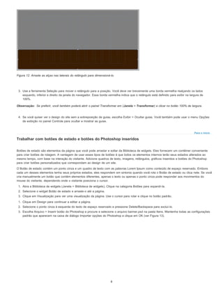Observação:
Para o início
Figura 12. Arraste as alças nas laterais do retângulo para dimensioná-lo.
3. Use a ferramenta Seleção para mover o retângulo para a posição. Você deve ver brevemente uma borda vermelha realçando os lados
esquerdo, inferior e direito da janela do navegador. Essa borda vermelha indica que o retângulo está definido para exibir na largura de
100%.
Se preferir, você também poderá abrir o painel Transformar em (Janela > Transformar) e clicar no botão 100% de largura.
4. Se você quiser ver o design do site sem a sobreposição de guias, escolha Exibir > Ocultar guias. Você também pode usar o menu Opções
de exibição no painel Controle para ocultar e mostrar as guias.
Trabalhar com botões de estado e botões do Photoshop inseridos
Botões de estado são elementos da página que você pode arrastar e soltar da Biblioteca de widgets. Eles fornecem um contêiner conveniente
para criar botões de rolagem. A vantagem de usar esses tipos de botões é que todos os elementos internos terão seus estados alterados ao
mesmo tempo, com base na interação do visitante. Adicione quadros de texto, imagens, retângulos, gráficos inseridos e botões do Photoshop
para criar botões personalizados que correspondam ao design de um site.
O Botão de estado contém um ponto cinza e um quadro de texto com as palavras Lorem Ipsum como conteúdo de espaço reservado. Embora
cada um desses elementos tenha seus próprios estados, eles respondem em sintonia quando você rola o Botão de estado ou clica nele. Se você
cria manualmente um botão que contém elementos diferentes, apenas o texto ou apenas o ponto cinza pode responder aos movimentos do
mouse do visitante, dependendo onde o visitante posiciona o cursor.
1. Abra a Biblioteca de widgets (Janela > Biblioteca de widgets). Clique na categoria Botões para expandi-la.
2. Selecione o widget Botão de estado e arraste-o até a página.
3. Clique em Visualização para ver uma visualização da página. Use o cursor para rolar e clique no botão padrão.
1. Clique em Design para continuar a editar a página.
2. Selecione o ponto cinza à esquerda do texto de espaço reservado e pressione Delete/Backspace para excluí-lo.
3. Escolha Arquivo > Inserir botão do Photoshop e procure e selecione o arquivo banner.psd na pasta Itens. Mantenha todas as configurações
padrão que aparecem na caixa de diálogo Importar opções do Photoshop e clique em OK (ver Figura 13).
8
 