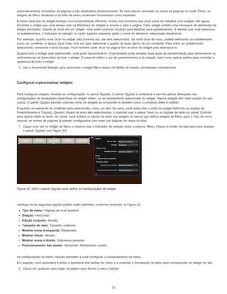 automaticamente vinculados às páginas e são atualizados dinamicamente. Se você depois renomear ou mover as páginas no modo Plano, os
widgets de Menu atualizam e os links de menu continuam funcionando como esperado.
Embora cada tipo de widget forneça uma funcionalidade diferente, muitos dos conceitos que você usará ao trabalhar com widgets são iguais.
Encontre o widget que você deseja usar na Biblioteca de widgets e arraste-o para a página. Cada widget contém uma hierarquia de elementos de
widget aninhados. Depois de clicar em um widget, você pode continuar clicando para detalhar seus subelementos. À medida que você seleciona
os subelementos, o Indicador de seleção no canto superior esquerdo exibe o nome do elemento selecionado atualmente.
Por exemplo, quando você clicar no widget pela primeira vez, ele será selecionado. Se você clicar de novo, poderá selecionar um subelemento,
como um contêiner, e depois clicar mais uma vez para selecionar o quadro de texto dentro de um contêiner. Para voltar ao subelemento
selecionado, pressione a tecla Escape. Você também pode clicar na página fora da área do widget para desmarcá-lo.
Quando todo o widget está selecionado, você pode reposicioná-lo. Você também pode arrastar suas alças de transformação para dimensionar ou
redimensionar as dimensões de todo o widget. É possível definir a cor de preenchimento e do traçado, bem como aplicar estilos para controlar a
aparência de todo o widget.
3. Use a ferramenta Seleção para posicionar o widget Menu abaixo do Botão de estado, centralizado verticalmente.
Configurar e personalizar widgets
Para configurar widgets, atualize as configurações no painel Opções. O painel Opções é contextual e permite aplicar alterações nas
configurações de atualização específicas ao widget inteiro, ou ao subelemento selecionado do widget. Alguns widgets têm mais opções do que
outros. O painel Opções permite controlar como os widgets se comportam e também como o conteúdo deles é exibido.
Enquanto um elemento de contêiner está selecionado, como um item de menu, você pode criar o estilo do widget definindo as opções de
Preenchimento e Traçado. Quando rótulos de texto são selecionados, é possível usar o painel Texto ou as opções de texto no painel Controle
para aplicar estilo ao texto. Às vezes, você editará os rótulos de texto nos widgets (a menos que defina widgets de Menu para o Tipo de menu
manual, os nomes de páginas já estarão configurados com base nas páginas do mapa do site).
1. Clique uma vez no widget de Menu e observe que o Indicador de seleção exibe a palavra: Menu. Clique no botão de seta azul para acessar
o painel Opções (ver Figura 20).
Figura 20. Abrir o painel Opções para definir as configurações de widget.
Verifique se as seguintes opções padrão estão definidas, conforme mostrado na Figura 22:
Tipo de menu: Páginas de nível superior
Direção: Horizontal
Edição conjunta: Ativada
Tamanho do item: Tamanho uniforme
Mostrar ícone à esquerda: Desativado
Mostrar rótulo: Ativado
Mostrar ícone à direita: Submenus somente
Posicionamento das partes: Horizontal; Alinhamento central
As configurações do menu Opções permitem a você configurar o comportamento do menu.
Em seguida, você aprenderá a editar a aparência dos botões do menu e a controlar a formatação do texto para corresponder ao design do site.
2. Clique em qualquer outro lugar da página para fechar o menu Opções.
13
 