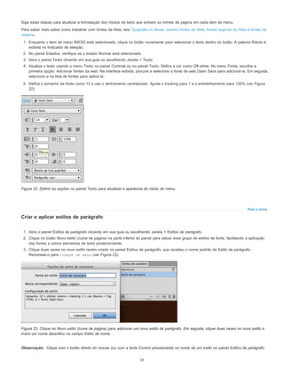 Para o início
Observação:
Siga estas etapas para atualizar a formatação dos rótulos de texto que exibem os nomes de página em cada item de menu.
Para saber mais sobre como trabalhar com fontes da Web, leia Tipografia no Muse: usando fontes da Web, fontes seguras da Web e fontes de
sistema.
1. Enquanto o item de menu INÍCIO está selecionado, clique no botão novamente para selecionar o texto dentro do botão. A palavra Rótulo é
exibida no Indicador de seleção.
2. No painel Estados, verifique se o estado Normal está selecionado.
3. Abra o painel Texto clicando em sua guia ou escolhendo Janela > Texto.
4. Atualize o texto usando o menu Texto no painel Controle ou no painel Texto. Defina a cor como Off-white. No menu Fonte, escolha a
primeira opção: Adicionar fontes da web. Na interface exibida, procure e selecione a fonte da web Open Sans para adicioná-la. Em seguida,
selecione-a na lista de fontes para aplicá-la.
5. Defina o tamanho da fonte como 12 e use o alinhamento centralizado. Ajuste o tracking para 1 e o entrelinhamento para 120% (ver Figura
22):
Figura 22. Definir as opções no painel Texto para atualizar a aparência do rótulo do menu.
Criar e aplicar estilos de parágrafo
1. Abra o painel Estilos de parágrafo clicando em sua guia ou escolhendo Janela > Estilos de parágrafo.
2. Clique no botão Novo estilo (ícone de página) na parte inferior do painel para salvar esse grupo de estilos de fonte, facilitando a aplicação
das fontes a outros elementos de texto posteriormente.
3. Clique duas vezes no novo estilo recém-criado no painel Estilos de parágrafo, que recebeu o nome padrão de Estilo de parágrafo.
Renomeie-o para rodapé de menu (ver Figura 23).
Figura 23. Clique no Novo estilo (ícone de página) para adicionar um novo estilo de parágrafo. Em seguida, clique duas vezes no novo estilo e
insira um nome descritivo no campo Estilo de nome.
Clique com o botão direito do mouse (ou com a tecla Control pressionada) no nome de um estilo no painel Estilos de parágrafo
15
 