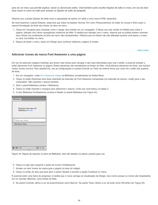 Para o início
para ver um menu que permite duplicar, excluir ou desvincular estilos. Você também pode escolher Opções de estilo no menu, em vez de clicar
duas vezes no nome do estilo para acessar as Opções de estilo de parágrafo.
Observe que a janela Opções de estilo inclui a capacidade de aplicar um estilo a uma marca HTML específica.
Se você examinar o painel Estados, observará que todos os estados: Normal, Em cima, Pressionamento do botão do mouse e Ativo usam a
mesma formatação de fonte dos rótulos de itens de menu.
1. Clique em Visualizar para visualizar como o design será exibido em um navegador. O Muse usa uma versão do Webkit para exibir a
página, utilizada com vários navegadores modernos da Web. À medida que interagir com o menu, observe que os botões exibem somente
seus rótulos (os contêineres de itens de menu são transparentes). Observe que os rótulos não são alteradas quando você passa o cursor
ou clica nos botões no menu.
2. Depois de testar o menu, clique em Design para continuar editando a página A-mestre.
Adicionar ícones da marca Font Awesome a uma página
Em vez de adicionar imagens inseridas que levam mais tempo para carregar e são mais demoradas para criar e editar, é possível arrastar e
soltar elementos Font Awesome na página. Esses elementos são semelhantes às fontes da Web. Você adiciona elementos de fonte, que incluem
muitos ícones comuns. Para atualizá-los, use as configurações no painel Controle ou Texto da mesma forma que você cria o estilo dos quadros
de texto.
1. Em um navegador, visite Font Awesome widget na Biblioteca complementar do Adobe Muse.
2. Clique no botão Download para fazer download da extensão da Font Awesome compactada (na extensão de arquivo .mulib) para o seu
computador. Não expanda o arquivo baixado.
3. Abra o painel Biblioteca (Janela > Biblioteca).
4. Clique no botão Importar e navegue para selecionar o arquivo .mulib que você baixou na etapa 2.
5. O item Biblioteca FontAwesome (ícones) é listado no painel Biblioteca (ver Figura 24).
Figura 24. Depois de importar os itens da Biblioteca, eles são listados no painel, prontos para uso.
6. Clique na seta para expandir a pasta de ícones FontAwesome.
7. Arraste um item Ícones de marca para a página na área do rodapé.
8. Clique no botão de seta azul para abrir o painel Opções e escolha a opção Facebook no menu.
É possível exibir uma barra de progresso à medida que o ícone carrega na visualização de Design. Isso ocorre porque os ícones são hospedados
em um servidor diferente, como fontes da Web.
9. No painel Controle, defina a cor de preenchimento como Marrom. No painel Texto, defina a cor da fonte como Off-white (ver Figura 25).
16
 