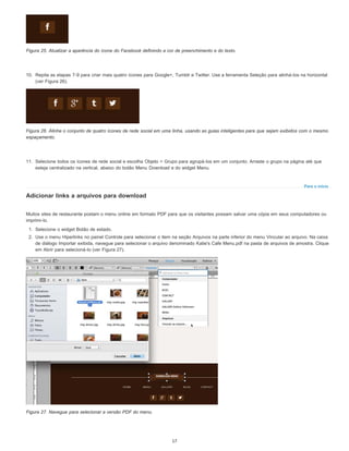 Para o início
Figura 25. Atualizar a aparência do ícone do Facebook definindo a cor de preenchimento e do texto.
10. Repita as etapas 7-9 para criar mais quatro ícones para Google+, Tumblr e Twitter. Use a ferramenta Seleção para alinhá-los na horizontal
(ver Figura 26).
Figura 26. Alinhe o conjunto de quatro ícones de rede social em uma linha, usando as guias inteligentes para que sejam exibidos com o mesmo
espaçamento.
11. Selecione todos os ícones de rede social e escolha Objeto > Grupo para agrupá-los em um conjunto. Arraste o grupo na página até que
esteja centralizado na vertical, abaixo do botão Menu Download e do widget Menu.
Adicionar links a arquivos para download
Muitos sites de restaurante postam o menu online em formato PDF para que os visitantes possam salvar uma cópia em seus computadores ou
imprimi-lo.
1. Selecione o widget Botão de estado.
2. Use o menu Hiperlinks no painel Controle para selecionar o item na seção Arquivos na parte inferior do menu Vincular ao arquivo. Na caixa
de diálogo Importar exibida, navegue para selecionar o arquivo denominado Katie's Cafe Menu.pdf na pasta de arquivos de amostra. Clique
em Abrir para selecioná-lo (ver Figura 27).
Figura 27. Navegue para selecionar a versão PDF do menu.
17
 