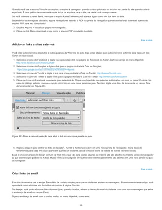 Para o início
Para o início
Quando você usa o recurso Vincular ao arquivo, o arquivo é carregado quando o site é publicado ou incluído na pasta do site quando o site é
exportado. É uma prática recomendada copiar todos os arquivos para o site, na pasta local correspondente.
Se você observar o painel Itens, verá que o arquivo KatiesCafeMenu.pdf aparece agora como um dos itens do site.
Dependendo do navegador utilizado, alguns navegadores exibirão o PDF na janela do navegador quando outros farão download apenas do
arquivo PDF para seu computador.
3. Escolha Arquivo > Visualizar página no navegador.
4. Clique no link Menu download e veja como o arquivo PDF vinculado é exibido.
Adicionar links a sites externos
Você pode adicionar links absolutos a outras páginas da Web fora do site. Siga estas etapas para adicionar links externos para cada um dos
ícones de rede social.
1. Selecione o ícone do Facebook e digite (ou copie/cole) o link na página do Facebook do Katie's Cafe no campo do menu Hiperlink:
http://www.facebook.com/KatiesCafeSF
2. Selecione o ícone do Google+ e digite o link para a página do Katie's Cafe no Google+:
https://plus.google.com/u/1/117800212967830061444/posts
3. Selecione o ícone do Tumblr e digite o link para o blog do Katie's Cafe no Tumblr: http://katiessf.tumblr.com
4. Selecione o ícone do Twitter e digite o link para a página do Katie's Cafe no Twitter: http://twitter.com/katiescafesf
5. Clique no ícone do Facebook novamente para selecioná-lo. Clique nos hiperlinks das palavras sublinhadas em azul no painel Controle. Na
caixa de diálogo exibida, marque a opção: Abrir link em uma nova janela ou guia. Também digite uma dica de ferramenta no campo Dica
de ferramenta (ver Figura 28).
Figura 28. Ativar a caixa de seleção para abrir o link em uma nova janela ou guia.
6. Repita a etapa 5 para definir os links do Google+, Tumblr e Twitter para abrir em uma nova janela do navegador. Insira dicas de
ferramentas para cada link (que aparecem quando um visitante passa o mouse sobre os botões de ícones de rede social).
Essa é uma convenção de design comum na Web: links que vão para outras páginas do mesmo site são abertos na mesma janela do navegador
(o que acontece por padrão no Adobe Muse) e links para páginas em outros sites externos geralmente são abertos em uma nova janela ou guia
do navegador.
Criar links de email
Este site de amostra usa o widget Formulário de contato simples para que os visitantes enviem as mensagens. Posteriormente neste artigo, você
aprenderá como adicionar um formulário de contato à página Contato.
Se desejar, você pode adicionar links de email (que, quando clicados, abrem o cliente de email do visitante com uma nova mensagem que exibe
o endereço de email no campo Para).
Digite o endereço de email com o prefixo mailto: no menu Hiperlink, como este:
18
 