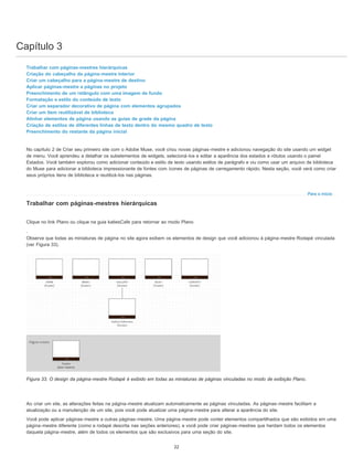 Capítulo 3
Para o início
Trabalhar com páginas-mestres hierárquicas
Criação do cabeçalho da página-mestre Interior
Criar um cabeçalho para a página-mestre de destino
Aplicar páginas-mestre a páginas no projeto
Preenchimento de um retângulo com uma imagem de fundo
Formatação e estilo do conteúdo de texto
Criar um separador decorativo de página com elementos agrupados
Criar um item reutilizável de biblioteca
Alinhar elementos de página usando as guias de grade da página
Criação de estilos de diferentes linhas de texto dentro do mesmo quadro de texto
Preenchimento do restante da página inicial
No capítulo 2 de Criar seu primeiro site com o Adobe Muse, você criou novas páginas-mestre e adicionou navegação do site usando um widget
de menu. Você aprendeu a detalhar os subelementos de widgets, selecioná-los e editar a aparência dos estados e rótulos usando o painel
Estados. Você também explorou como adicionar conteúdo e estilo de texto usando estilos de parágrafo e viu como usar um arquivo de biblioteca
do Muse para adicionar a biblioteca impressionante de fontes com ícones de páginas de carregamento rápido. Nesta seção, você verá como criar
seus próprios itens de biblioteca e reutilizá-los nas páginas.
Trabalhar com páginas-mestres hierárquicas
Clique no link Plano ou clique na guia katiesCafe para retornar ao modo Plano
.
Observe que todas as miniaturas de página no site agora exibem os elementos de design que você adicionou à página-mestre Rodapé vinculada
(ver Figura 33).
Figura 33. O design da página-mestre Rodapé é exibido em todas as miniaturas de páginas vinculadas no modo de exibição Plano.
Ao criar um site, as alterações feitas na página-mestre atualizam automaticamente as páginas vinculadas. As páginas-mestre facilitam a
atualização ou a manutenção de um site, pois você pode atualizar uma página-mestre para alterar a aparência do site.
Você pode aplicar páginas-mestre a outras páginas-mestre. Uma página-mestre pode conter elementos compartilhados que são exibidos em uma
página-mestre diferente (como a rodapé descrita nas seções anteriores), e você pode criar páginas-mestres que herdam todos os elementos
daquela página-mestre, além de todos os elementos que são exclusivos para uma seção do site.
22
 