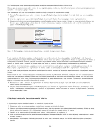 Para o início
Você também pode mover elementos copiados entre as páginas-mestre escolhendo Editar > Colar no local.
Observe que, ao passar o mouse sobre o nome de uma página ou página-mestre, uma dica de ferramenta exibe a hierarquia das páginas-mestre
aplicadas a essa página ou página-mestre.
Siga estas etapas para criar uma nova página-mestre que herda o conteúdo da página-mestre rodapé:
1. No modo Plano, passe o mouse sobre a miniatura da página Rodapé e clique no sinal de adição (+) no lado direito criar uma nova página-
mestre.
2. Uma nova página-mestre aparece à direita de Rodapé, denominada B-Master. Renomeie a página-mestre: página de destino.
3. Clique com o botão direito na miniatura da página-mestre Rodapé e escolha Páginas-mestre > Rodapé no menu de contexto. Observe isto
fará com que a tag [Footer] seja exibida abaixo da miniatura, indicando que a página-mestre de destino está herdando o conteúdo da
página-mestre Rodapé (ver Figura 34).
Figura 34. Defina a página-mestre de destino para herdar o conteúdo da página-mestre Rodapé.
É uma importante distinção que a página-mestre de destino não contém realmente elementos da página-mestre Rodapé — não é possível
simplesmente duplicar a página-mestre Rodapé (A-Master). Em vez disso, você aplicou a página-mestre Rodapé na página-mestre de destino, o
que significa que qualquer conteúdo que você adicionar a página-mestre Rodapé também aparecerá automaticamente na página-mestre de
destino. Se precisar editar o conteúdo de rodapé, clique duas vezes na miniatura da página-mestre rodapé para abri-la diretamente.
Após adicionar elementos de design nas páginas-mestres de destino e interior, você aplicará as páginas-mestre às páginas no mapa do site.
Nesse projeto, a página inicial usa a página-mestre de destino, e todas as demais páginas do site têm a página-mestre Interior dentro.
Se você pairar sobre as miniaturas das páginas-mestre Destino ou Interior, uma dica de ferramenta aparecerá dizendo: Página-mestre aplicada:
Rodapé.
Neste exemplo do site, a hierarquia da página-mestre é apenas um nível de profundidade. Entretanto, você pode criar uma cadeia de páginas-
mestre, em que uma página-mestre que herda toda uma página-mestre pode ser aplicada a uma terceira página-mestre, para criar profundos
níveis de herança em vários níveis. Compartimentalizar elementos de design é semelhante a criar símbolos. É uma prática recomendada criar
páginas-mestre separadas para diferentes seções de um site.
4. Passe o mouse sobre a miniatura de página-mestre de destino e clique no sinal de adição (+) no lado direito para criar uma terceira
página-mestre. Renomeie-a Interior.
5. Clique e arraste a miniatura da página-mestre Rodapé para a nova miniatura da página-mestre Interior. Observe que, à medida que você
arrasta e solta a página-mestre Rodapé para a miniatura da página Interior, o texto azul abaixo da miniatura da página Interior é atualizado
de [No Master] para [Footer].
Criação do cabeçalho da página-mestre Interior
A página-mestre Interior definirá a aparência da maioria das páginas do site.
1. Clique duas vezes na miniatura da página-mestre Interior para abri-la no modo de design.
2. Desenhe um retângulo de aproximadamente 90 pixels de altura que abranja toda a parte superior da janela do navegador. Arraste as alças
laterais até definir a largura de 100%. Alinhe a parte superior do retângulo com a parte superior da página.
3. Defina a cor de preenchimento do retângulo como marrom e defina a largura do traçado em 0.
4. Volte ao modo Plano e clique duas vezes na miniatura da página-mestre Rodapé para abri-la no modo de design. Selecione todo o widget
de menu e copie-o.
5. Retorne para a página-mestre Interior e cole o widget de menu. Use a ferramenta Seleção para arrastar até o lado direito do cabeçalho
marrom.
23
 