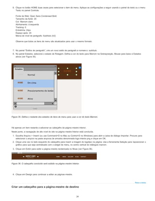 Para o início
6. Clique no botão HOME duas vezes para selecionar o item de menu. Aplique as configurações a seguir usando o painel de texto ou o menu
Texto no painel Controle:
Fonte da Web: Open Sans Condensed Bold
Tamanho da fonte: 20
Cor: Marrom-claro
Alinhamento: à esquerda
Tracking: 0
Entrelinha: 24px
Espaço após: 24
Marca de nível de parágrafo: Subtítulo (h2)
Observe que todos os itens de menu são atualizados para usar o mesmo formato.
7. No painel "Estilos de parágrafo", crie um novo estilo de parágrafo e nomeie-o: subtítulo.
8. No painel Estados, selecione o estado de Rolagem. Defina a cor do texto para Marrom na Sobreposição, Mouse para baixo e Estados
ativos (ver Figura 35).
Figura 35. Defina o restante dos estados de itens de menu para usar a cor do texto Marrom.
Há apenas um item restante a adicionar ao cabeçalho da página-mestre interior.
Neste ponto, a navegação de alto nível do site na página-mestre Interior está concluída.
1. Escolha Arquivo > Inserir (ou use Command+D no Mac ou Control+D no Windows) para abrir a caixa de diálogo Importar. Procure para
selecionar o arquivo na pasta arquivos de amostra denominada logo-interior.png e clique em OK.
2. Clique uma vez no lado esquerdo do cabeçalho para inserir a imagem do logotipo na página. Use a ferramenta Seleção para reposicionar o
gráfico para que seja centralizado com o widget de menu, no centro vertical do retângulo marrom.
3. Clique em Exibir para exibir a página-mestre renderizada no Muse (ver Figura 36).
Figura 36. O cabeçalho concluído será exibido na página-mestre Interior.
4. Clique em Design para continuar a editar as páginas-mestre.
Criar um cabeçalho para a página-mestre de destino
24
 