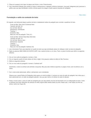 Para o início
5. Clique em qualquer outro lugar da página para fechar o menu Preenchimento.
6. Use a ferramenta Seleção para arrastar as alças e redimensionar o retângulo conforme necessário. Use guias inteligentes para posicionar o
gráfico para que seja centralizado e alinhe a borda superior da imagem à parte superior da janela do navegador.
Formatação e estilo do conteúdo de texto
Em seguida, você adicionará alguns quadros de texto e estabelecerá estilos de parágrafo para controlar a aparência do texto.
Fonte da Web: Open Sans Condensed Bold
Tamanho da fonte: 50
Cor da fonte: Marrom
Alinhamento: Centralizado
Tracking: 1
Entrelinha: 48px
Marca de nível de parágrafo: Título (h1)
Fonte da Web: Gentium Book Basic Bold Italic
Tamanho da fonte: 16
Cor da fonte: Marrom-claro
Alinhamento: esquerda
Tracking: 1
Entrelinha: 24px
Marca de nível de parágrafo: Subtítulo (h3)
1. Use a ferramenta Texto para desenhar um quadro de texto que seja centralizado abaixo do retângulo criado na área de cabeçalho.
2. Digite as palavras: BEM-VINDO AO KATIE'S CAFÉ. Use o painel de texto ou no menu Texto no painel Controle para definir os seguintes
atributos:
3. Crie um novo estilo de parágrafo e nomeie-o: título
4. Crie um segundo quadro de texto abaixo do título e digite: Uma pequena cadeia de cafés em São Francisco.
5. Defina os seguintes atributos:
6. Crie um novo estilo de parágrafo e nomeie-o: Subhead serif
Geralmente, o texto do subtítulo será alinhado à esquerda. Mas para esta instância específica na página inicial, você irá alinhá-lo com o
centro.
7. Com o texto ainda selecionado, defina o alinhamento como centralizado.
Observe que o painel Estilos de Parágrafos indica agora um sinal de adição (+) próximo ao nome do estilo de parágrafo. Isso indica que o
texto selecionado tem um estilo de parágrafo aplicado, mas que pelo menos um atributo do estilo foi alterado.
8. Passe o mouse sobre o nome do estilo de parágrafo para que seja exibida uma dica de ferramenta com as configurações de texto. Todos
os atributos que forem diferentes dos atributos do estilo original estão listados abaixo da linha. Nesse caso, o item abaixo da linha diz:
alinhar: centro (ver Figura 38).
26
 